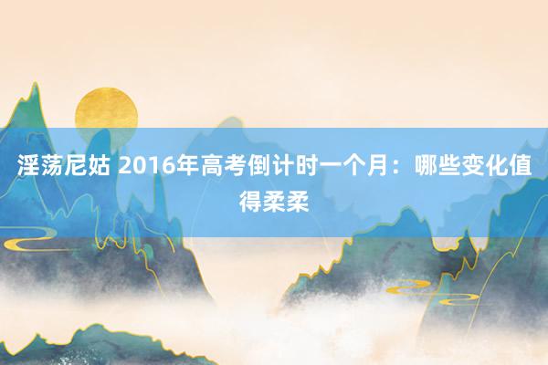 淫荡尼姑 2016年高考倒计时一个月：哪些变化值得柔柔