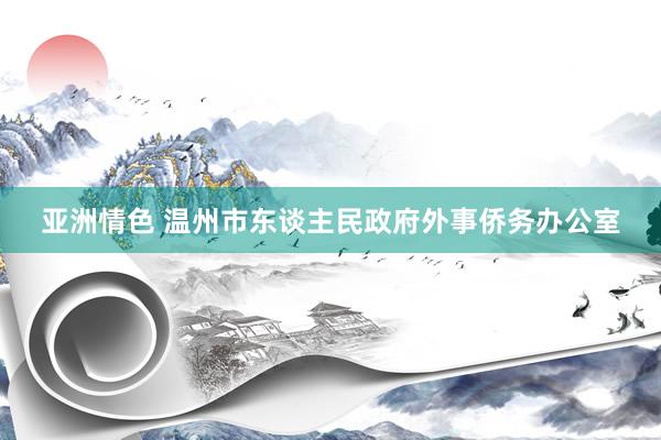 亚洲情色 温州市东谈主民政府外事侨务办公室