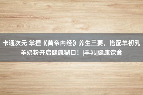 卡通次元 掌捏《黄帝内经》养生三要，搭配羊初乳羊奶粉开启健康糊口！|羊乳|健康饮食
