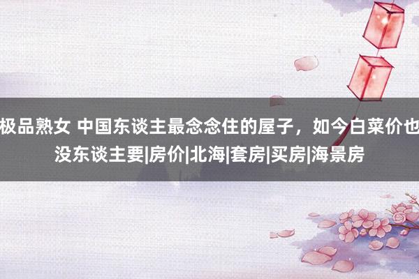 极品熟女 中国东谈主最念念住的屋子，如今白菜价也没东谈主要|房价|北海|套房|买房|海景房