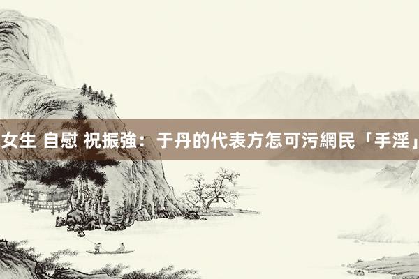 女生 自慰 祝振強：于丹的代表方怎可污網民「手淫」