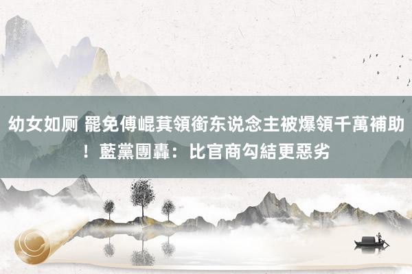 幼女如厕 罷免傅崐萁領銜东说念主被爆領千萬補助！　藍黨團轟：比官商勾結更惡劣