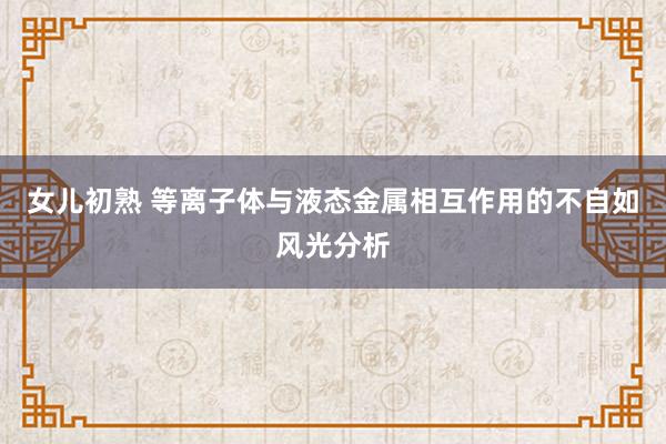女儿初熟 等离子体与液态金属相互作用的不自如风光分析