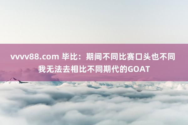 vvvv88.com 毕比：期间不同比赛口头也不同 我无法去相比不同期代的GOAT