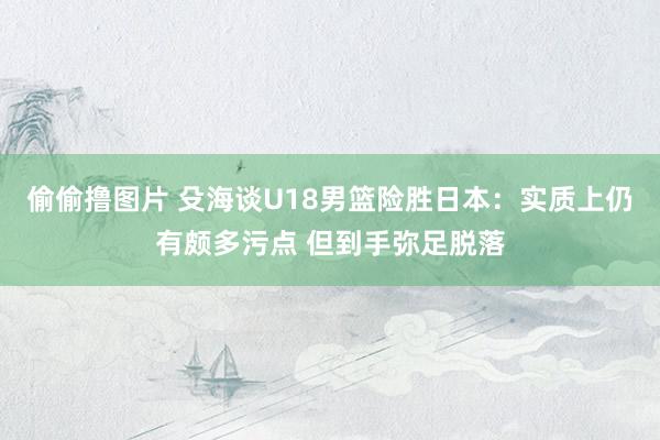 偷偷撸图片 殳海谈U18男篮险胜日本：实质上仍有颇多污点 但到手弥足脱落