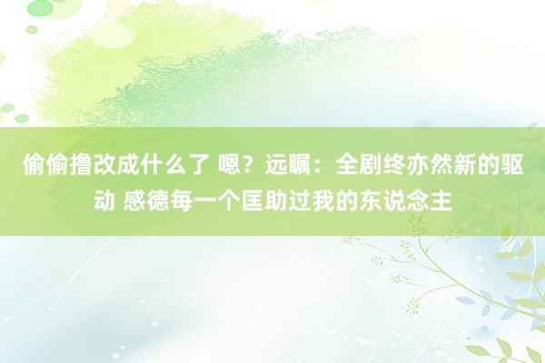 偷偷撸改成什么了 嗯？远瞩：全剧终亦然新的驱动 感德每一个匡助过我的东说念主