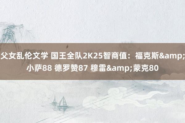 父女乱伦文学 国王全队2K25智商值：福克斯&小萨88 德罗赞87 穆雷&蒙克80