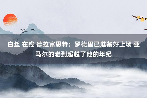 白丝 在线 德拉富恩特：罗德里已准备好上场 亚马尔的老到超越了他的年纪