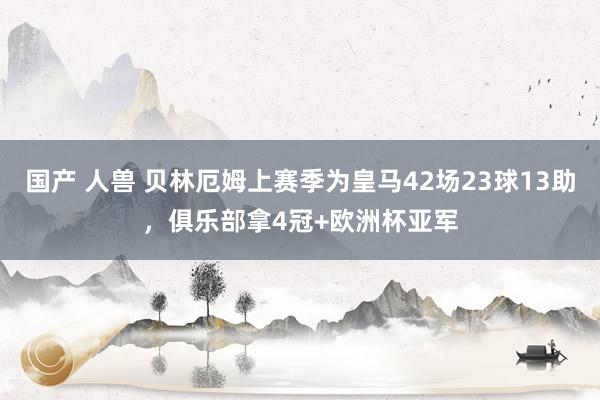 国产 人兽 贝林厄姆上赛季为皇马42场23球13助，俱乐部拿4冠+欧洲杯亚军