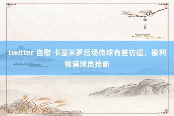 twitter 自慰 卡塞米罗后场传球有些彷徨，被利物浦球员抢断