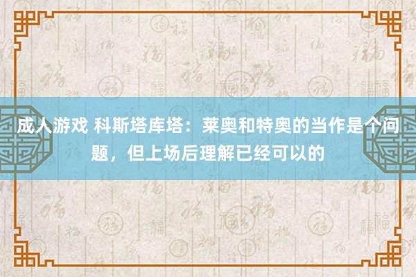 成人游戏 科斯塔库塔：莱奥和特奥的当作是个问题，但上场后理解已经可以的
