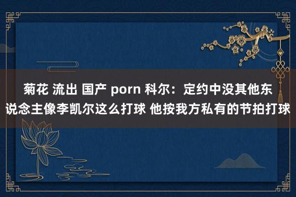 菊花 流出 国产 porn 科尔：定约中没其他东说念主像李凯尔这么打球 他按我方私有的节拍打球