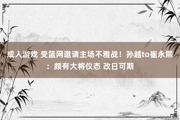 成人游戏 受篮网邀请主场不雅战！孙越to崔永熙：颇有大将仪态 改日可期