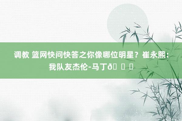 调教 篮网快问快答之你像哪位明星？崔永熙：我队友杰伦-马丁😂