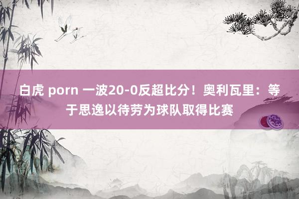 白虎 porn 一波20-0反超比分！奥利瓦里：等于思逸以待劳为球队取得比赛