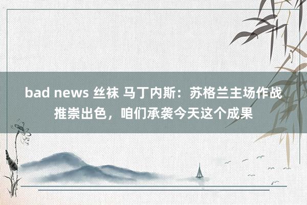 bad news 丝袜 马丁内斯：苏格兰主场作战推崇出色，咱们承袭今天这个成果