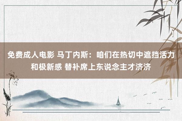 免费成人电影 马丁内斯：咱们在热切中遮挡活力和极新感 替补席上东说念主才济济