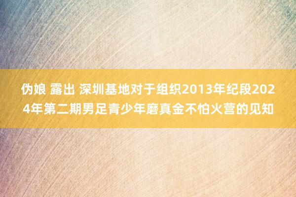 伪娘 露出 深圳基地对于组织2013年纪段2024年第二期男足青少年磨真金不怕火营的见知
