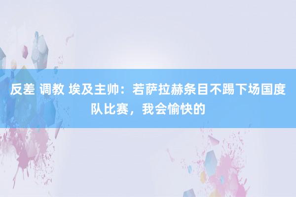反差 调教 埃及主帅：若萨拉赫条目不踢下场国度队比赛，我会愉快的