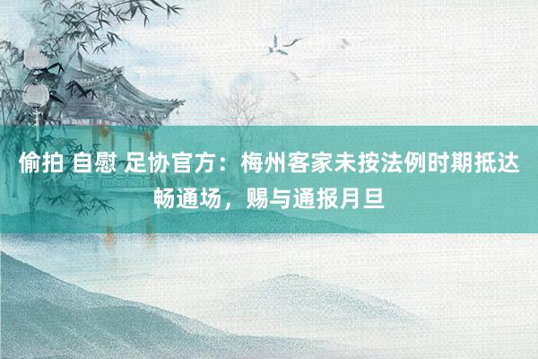 偷拍 自慰 足协官方：梅州客家未按法例时期抵达畅通场，赐与通报月旦