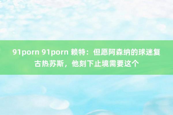 91porn 91porn 赖特：但愿阿森纳的球迷复古热苏斯，他刻下止境需要这个