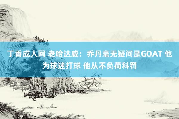 丁香成人网 老哈达威：乔丹毫无疑问是GOAT 他为球迷打球 他从不负荷科罚
