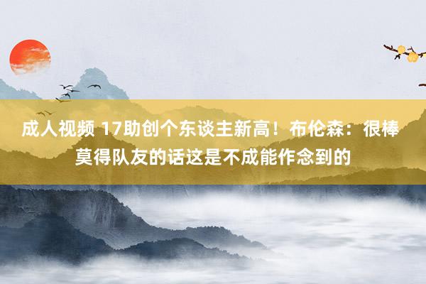 成人视频 17助创个东谈主新高！布伦森：很棒 莫得队友的话这是不成能作念到的