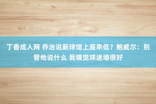 丁香成人网 乔治说新球馆上座率低？鲍威尔：别管他说什么 我嗅觉球迷墙很好
