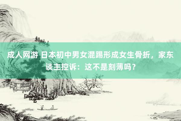 成人网游 日本初中男女混踢形成女生骨折，家东谈主控诉：这不是刻薄吗？