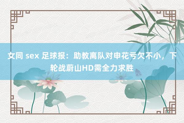 女同 sex 足球报：助教离队对申花亏欠不小，下轮战蔚山HD需全力求胜