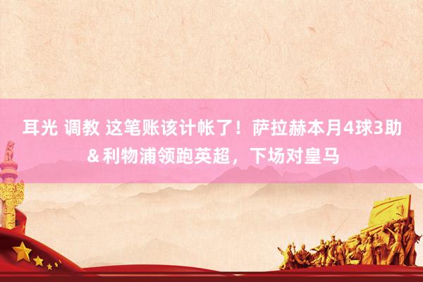 耳光 调教 这笔账该计帐了！萨拉赫本月4球3助＆利物浦领跑英超，下场对皇马
