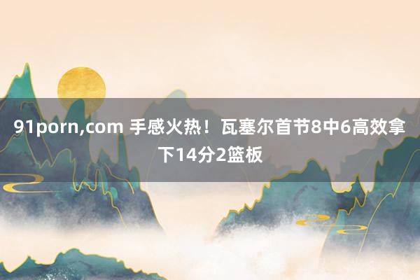 91porn,com 手感火热！瓦塞尔首节8中6高效拿下14分2篮板