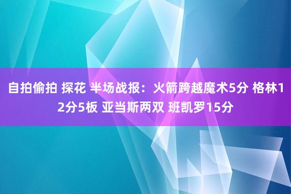 自拍偷拍 探花 半场战报：火箭跨越魔术5分 格林12分5板 亚当斯两双 班凯罗15分