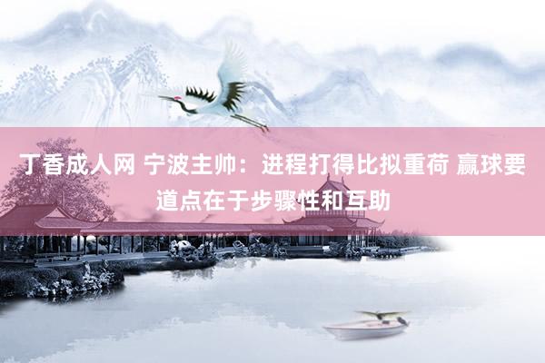 丁香成人网 宁波主帅：进程打得比拟重荷 赢球要道点在于步骤性和互助