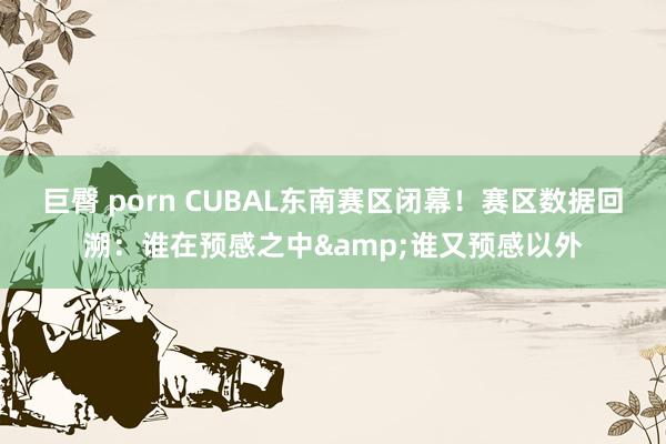 巨臀 porn CUBAL东南赛区闭幕！赛区数据回溯：谁在预感之中&谁又预感以外