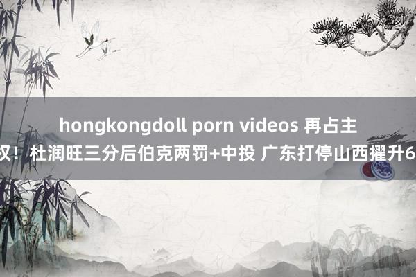 hongkongdoll porn videos 再占主动权！杜润旺三分后伯克两罚+中投 广东打停山西擢升6分！