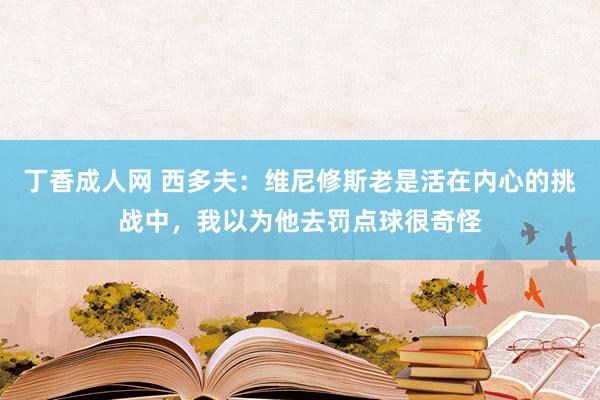 丁香成人网 西多夫：维尼修斯老是活在内心的挑战中，我以为他去罚点球很奇怪
