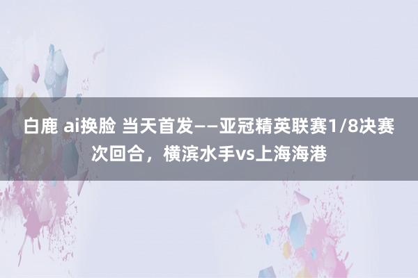 白鹿 ai换脸 当天首发——亚冠精英联赛1/8决赛次回合，横滨水手vs上海海港