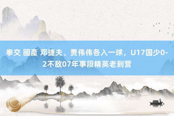 拳交 國產 邓捷夫、贾伟伟各入一球，U17国少0-2不敌07年事段精英老到营
