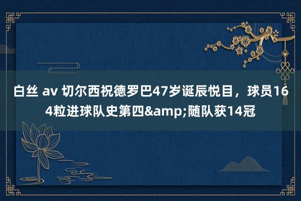 白丝 av 切尔西祝德罗巴47岁诞辰悦目，球员164粒进球队史第四&随队获14冠