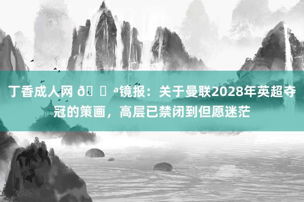 丁香成人网 😪镜报：关于曼联2028年英超夺冠的策画，高层已禁闭到但愿迷茫