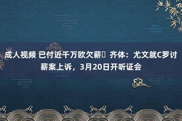 成人视频 已付近千万欧欠薪❗齐体：尤文就C罗讨薪案上诉，3月20日开听证会
