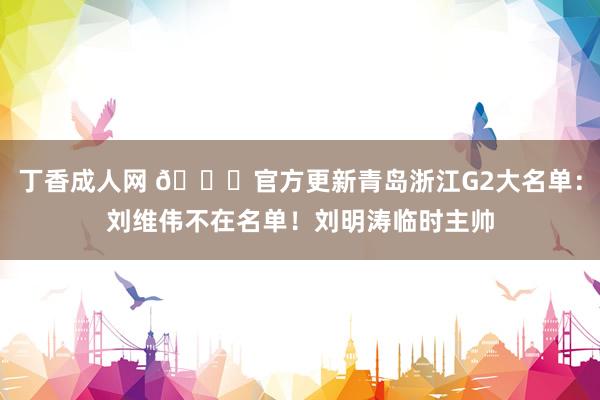 丁香成人网 👀官方更新青岛浙江G2大名单：刘维伟不在名单！刘明涛临时主帅