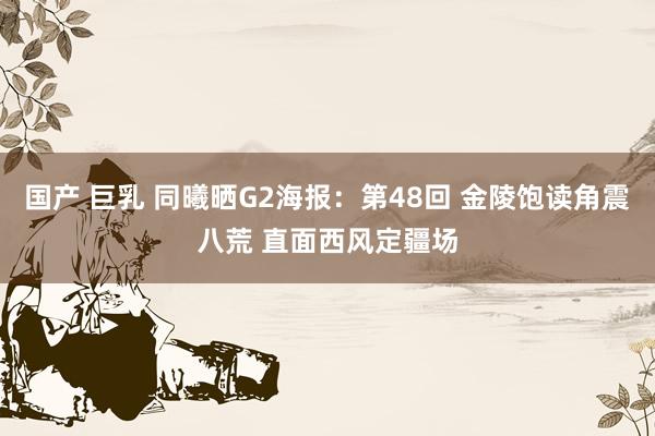 国产 巨乳 同曦晒G2海报：第48回 金陵饱读角震八荒 直面西风定疆场
