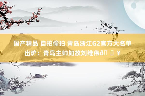 国产精品 自拍偷拍 青岛浙江G2官方大名单出炉：青岛主帅如故刘维伟🔥