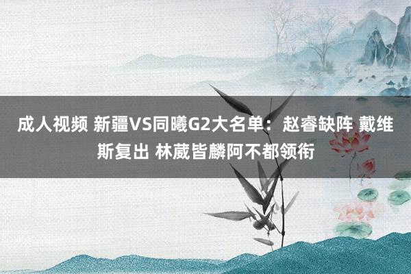 成人视频 新疆VS同曦G2大名单：赵睿缺阵 戴维斯复出 林葳皆麟阿不都领衔