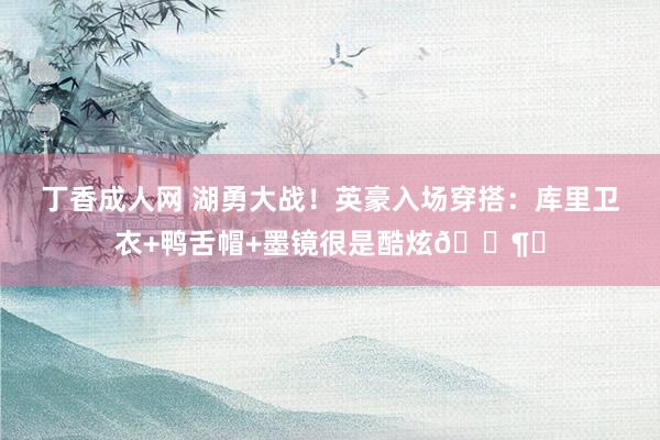丁香成人网 湖勇大战！英豪入场穿搭：库里卫衣+鸭舌帽+墨镜很是酷炫🕶︎