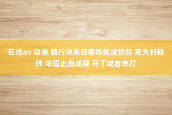 在线av 动漫 独行侠来日客场挑战快船 莱夫利缺阵 浓眉出战成疑 马丁或者率打