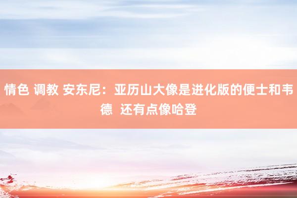 情色 调教 安东尼：亚历山大像是进化版的便士和韦德  还有点像哈登