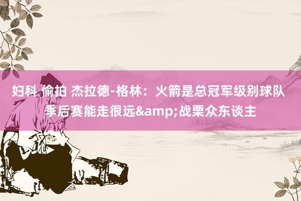妇科 偷拍 杰拉德-格林：火箭是总冠军级别球队 季后赛能走很远&战栗众东谈主